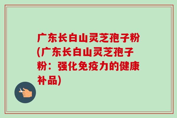 广东长白山灵芝孢子粉(广东长白山灵芝孢子粉：强化免疫力的健康补品)