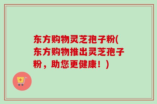 东方购物灵芝孢子粉(东方购物推出灵芝孢子粉，助您更健康！)