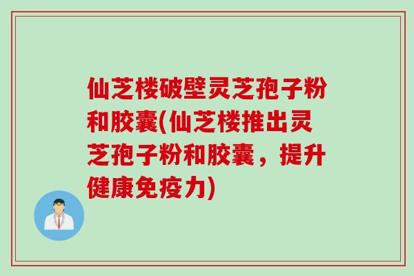仙芝楼破壁灵芝孢子粉和胶囊(仙芝楼推出灵芝孢子粉和胶囊，提升健康免疫力)