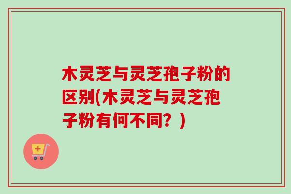 木灵芝与灵芝孢子粉的区别(木灵芝与灵芝孢子粉有何不同？)