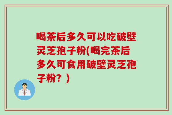 喝茶后多久可以吃破壁灵芝孢子粉(喝完茶后多久可食用破壁灵芝孢子粉？)