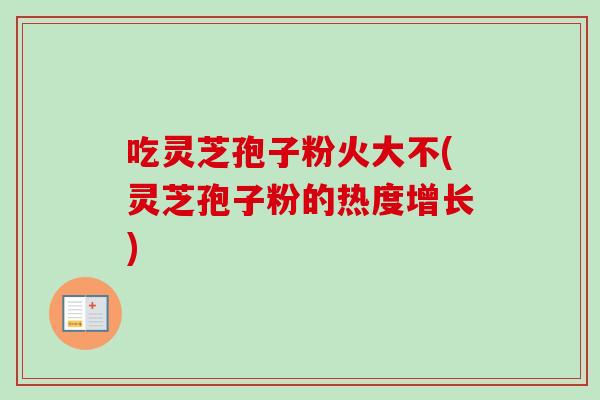 吃灵芝孢子粉火大不(灵芝孢子粉的热度增长)