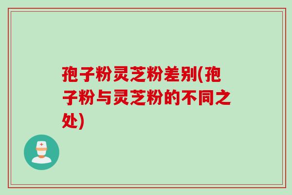 孢子粉灵芝粉差别(孢子粉与灵芝粉的不同之处)