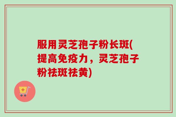 服用灵芝孢子粉长斑(提高免疫力，灵芝孢子粉祛斑祛黄)