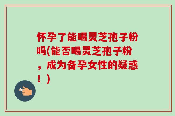 怀孕了能喝灵芝孢子粉吗(能否喝灵芝孢子粉，成为备孕女性的疑惑！)