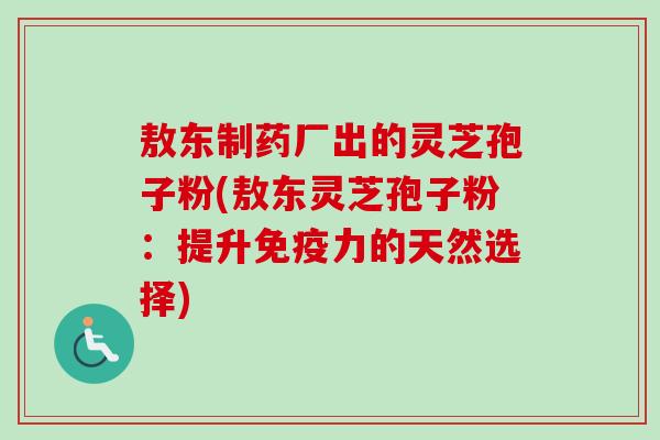 敖东制药厂出的灵芝孢子粉(敖东灵芝孢子粉：提升免疫力的天然选择)