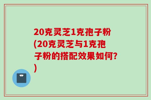 20克灵芝1克孢子粉(20克灵芝与1克孢子粉的搭配效果如何?) 20克灵芝1克孢子粉(20克灵芝与1克孢子粉的搭配效果如何?)