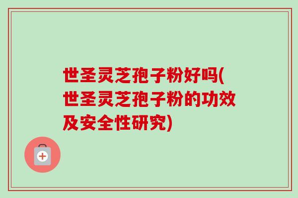 世圣灵芝孢子粉好吗(世圣灵芝孢子粉的功效及安全性研究)