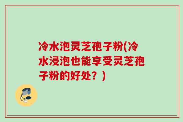 冷水泡灵芝孢子粉(冷水浸泡也能享受灵芝孢子粉的好处?) 冷水泡灵芝孢子粉(冷水浸泡也能享受灵芝孢子粉的好处?)