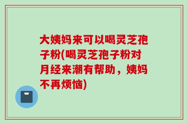 大姨妈来可以喝灵芝孢子粉(喝灵芝孢子粉对月经来潮有帮助，姨妈不再烦恼)