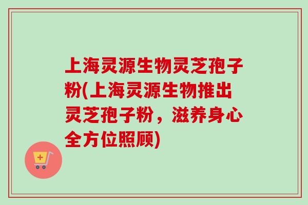 上海灵源生物灵芝孢子粉(上海灵源生物推出灵芝孢子粉，滋养身心全方位照顾)