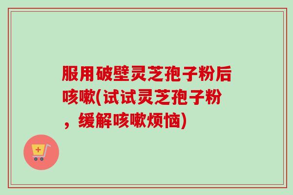 服用破壁灵芝孢子粉后咳嗽(试试灵芝孢子粉，缓解咳嗽烦恼)