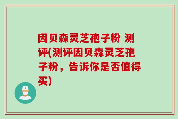 因贝森灵芝孢子粉 测评(测评因贝森灵芝孢子粉，告诉你是否值得买)