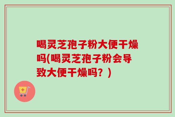 喝灵芝孢子粉大便干燥吗(喝灵芝孢子粉会导致大便干燥吗？)