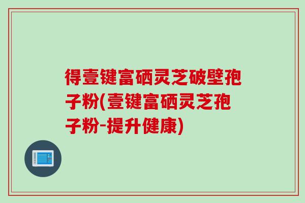 得壹键富硒灵芝破壁孢子粉(壹键富硒灵芝孢子粉-提升健康)
