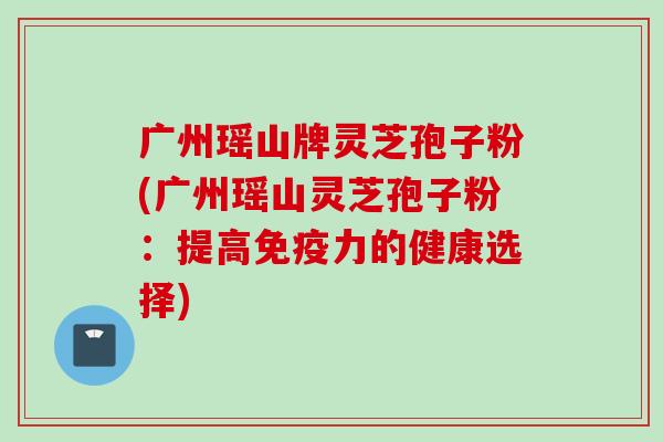 广州瑶山牌灵芝孢子粉(广州瑶山灵芝孢子粉：提高免疫力的健康选择)