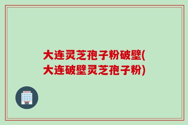大连灵芝孢子粉破壁(大连破壁灵芝孢子粉)