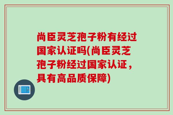 尚臣灵芝孢子粉有经过国家认证吗(尚臣灵芝孢子粉经过国家认证，具有高品质保障)