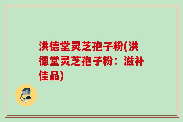 洪德堂灵芝孢子粉(洪德堂灵芝孢子粉：滋补佳品)