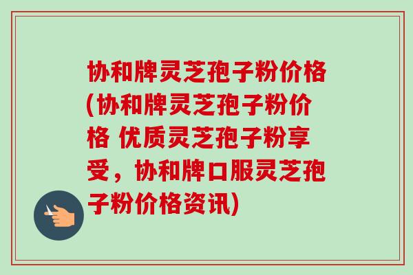 协和牌灵芝孢子粉价格(协和牌灵芝孢子粉价格 优质灵芝孢子粉享受，协和牌口服灵芝孢子粉价格资讯)