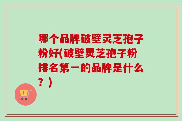 哪个品牌破壁灵芝孢子粉好(破壁灵芝孢子粉排名第一的品牌是什么？)