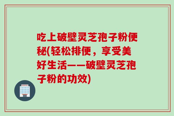 吃上破壁灵芝孢子粉便秘(轻松排便，享受美好生活——破壁灵芝孢子粉的功效)