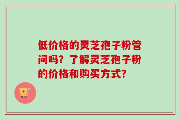 低价格的灵芝孢子粉管问吗？了解灵芝孢子粉的价格和购买方式？