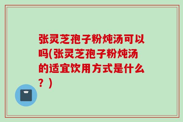 张灵芝孢子粉炖汤可以吗(张灵芝孢子粉炖汤的适宜饮用方式是什么？)