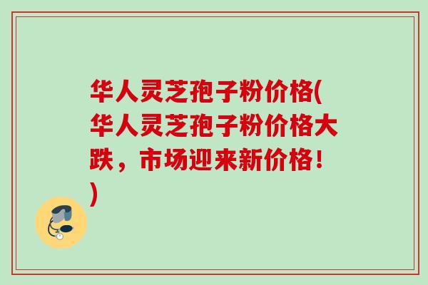 华人灵芝孢子粉价格(华人灵芝孢子粉价格大跌，市场迎来新价格！)