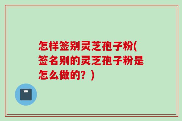 怎样签别灵芝孢子粉(签名别的灵芝孢子粉是怎么做的?) 怎样签别灵芝孢子粉(签名别的灵芝孢子粉是怎么做的?)