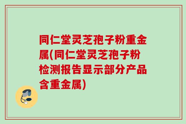 同仁堂灵芝孢子粉重金属(同仁堂灵芝孢子粉检测报告显示部分产品含重金属)