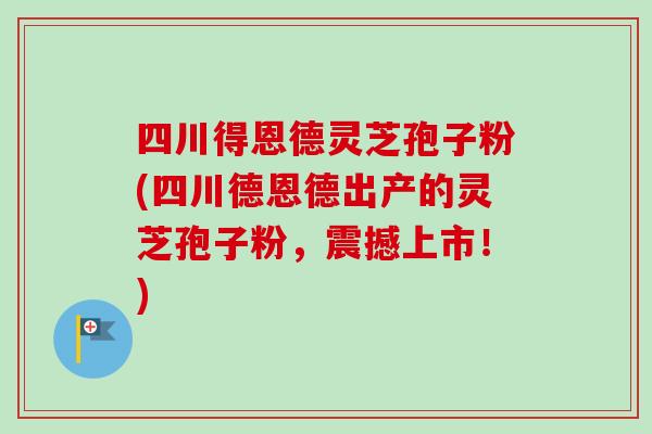 四川得恩德灵芝孢子粉(四川德恩德出产的灵芝孢子粉，震撼上市！)