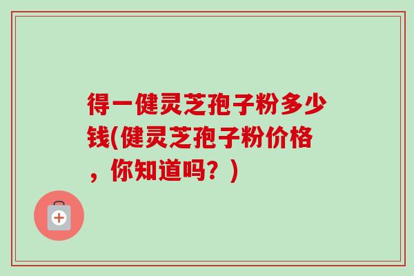 得一健灵芝孢子粉多少钱(健灵芝孢子粉价格，你知道吗？)