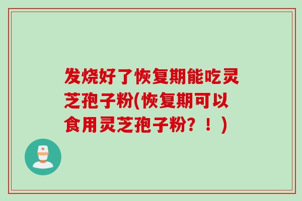 发烧好了恢复期能吃灵芝孢子粉(恢复期可以食用灵芝孢子粉?!) 发烧好了恢复期能吃灵芝孢子粉(恢复期可以食用灵芝孢子粉?!)