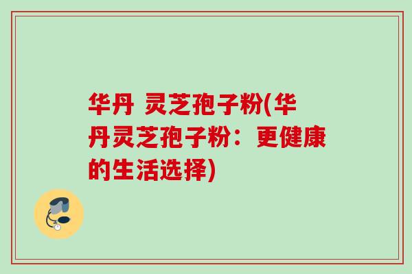 华丹 灵芝孢子粉(华丹灵芝孢子粉:更健康的生活选择) 华丹 灵芝孢子粉(华丹灵芝孢子粉:更健康的生活选择)