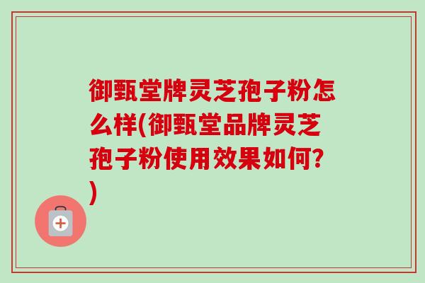 御甄堂牌灵芝孢子粉怎么样(御甄堂品牌灵芝孢子粉使用效果如何？)