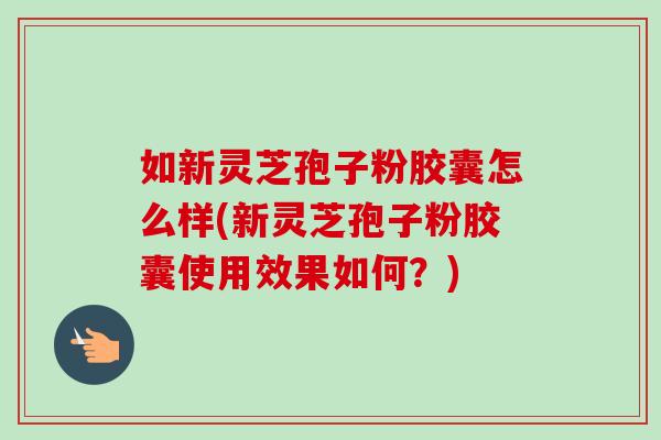 如新灵芝孢子粉胶囊怎么样(新灵芝孢子粉胶囊使用效果如何？)