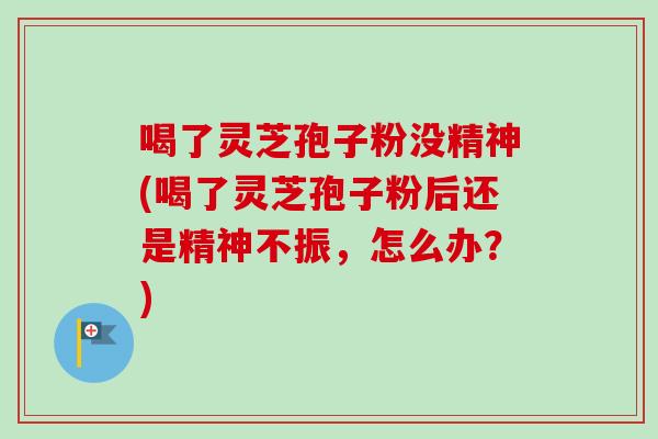喝了灵芝孢子粉没精神(喝了灵芝孢子粉后还是精神不振，怎么办？)
