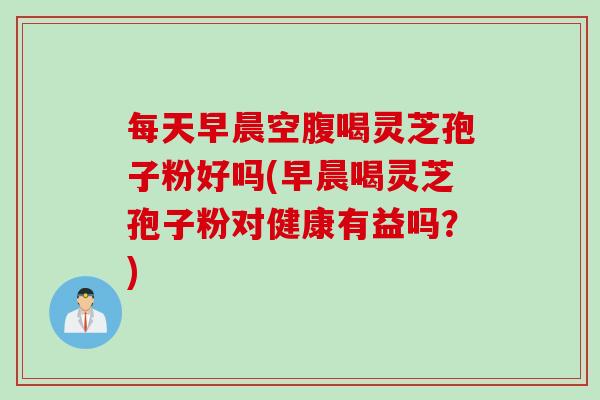 每天早晨空腹喝灵芝孢子粉好吗(早晨喝灵芝孢子粉对健康有益吗？)