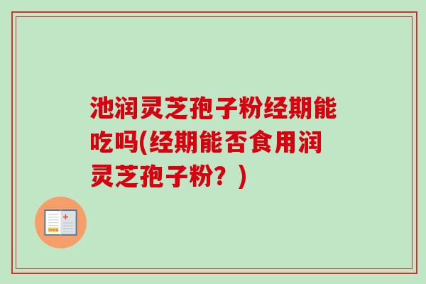池润灵芝孢子粉经期能吃吗(经期能否食用润灵芝孢子粉？)