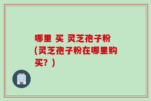 哪里 买 灵芝孢子粉(灵芝孢子粉在哪里购买？)