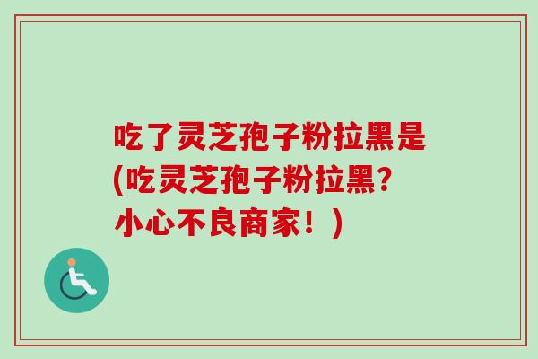 吃了灵芝孢子粉拉黑是(吃灵芝孢子粉拉黑？小心不良商家！)