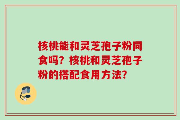 核桃能和灵芝孢子粉同食吗？核桃和灵芝孢子粉的搭配食用方法？
