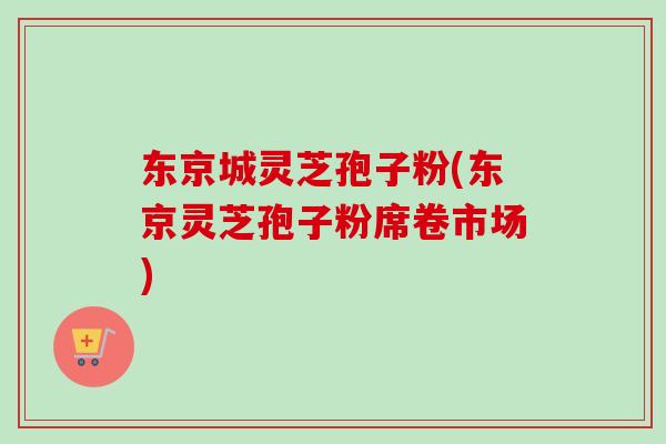 东京城灵芝孢子粉(东京灵芝孢子粉席卷市场)