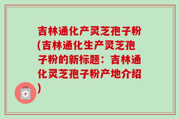 吉林通化产灵芝孢子粉(吉林通化生产灵芝孢子粉的新标题：吉林通化灵芝孢子粉产地介绍)