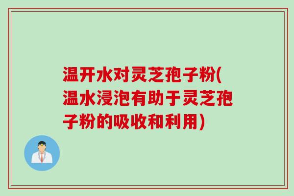 温开水对灵芝孢子粉(温水浸泡有助于灵芝孢子粉的吸收和利用)