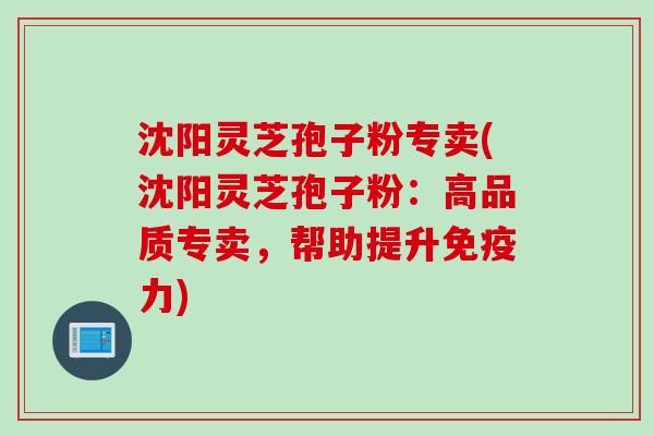 沈阳灵芝孢子粉专卖(沈阳灵芝孢子粉：高品质专卖，帮助提升免疫力)