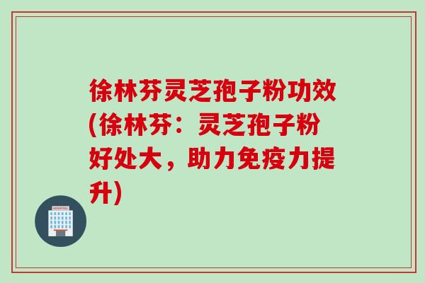 徐林芬灵芝孢子粉功效(徐林芬：灵芝孢子粉好处大，助力免疫力提升)