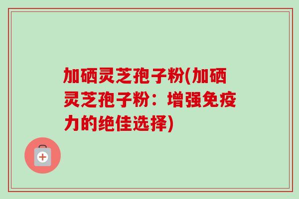 加硒灵芝孢子粉(加硒灵芝孢子粉:增强免疫力的绝佳选择) 加硒灵芝孢子粉(加硒灵芝孢子粉:增强免疫力的绝佳选择)