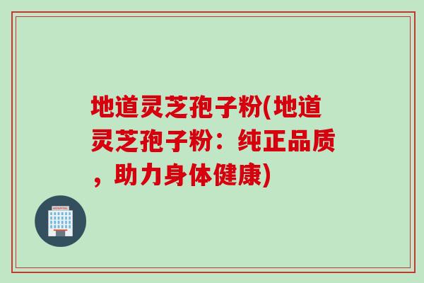 地道灵芝孢子粉(地道灵芝孢子粉：纯正品质，助力身体健康)